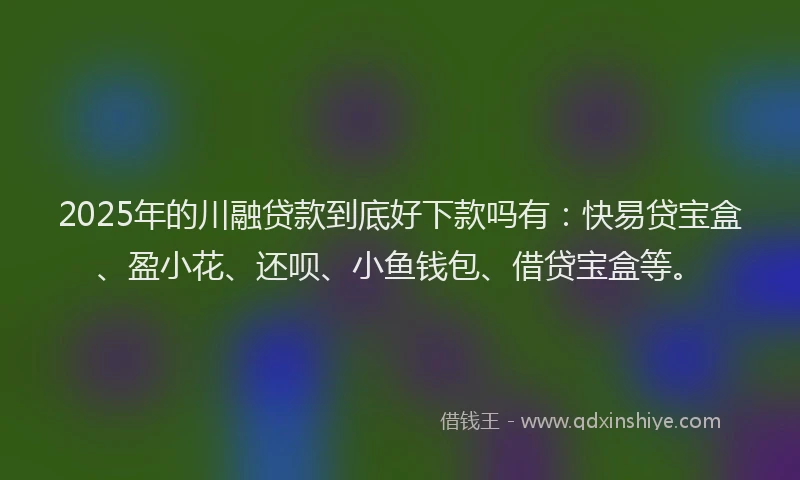 2025年的川融贷款到底好下款吗有：快易贷宝盒、盈小花、还呗、小鱼钱包、借贷宝盒等。