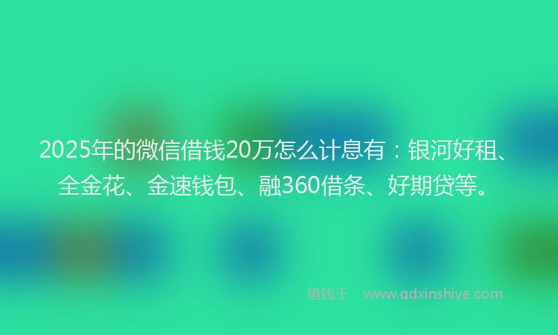 2025年的微信借钱20万怎么计息有：银河好租、全金花、金速钱包、融360借条、好期贷等。