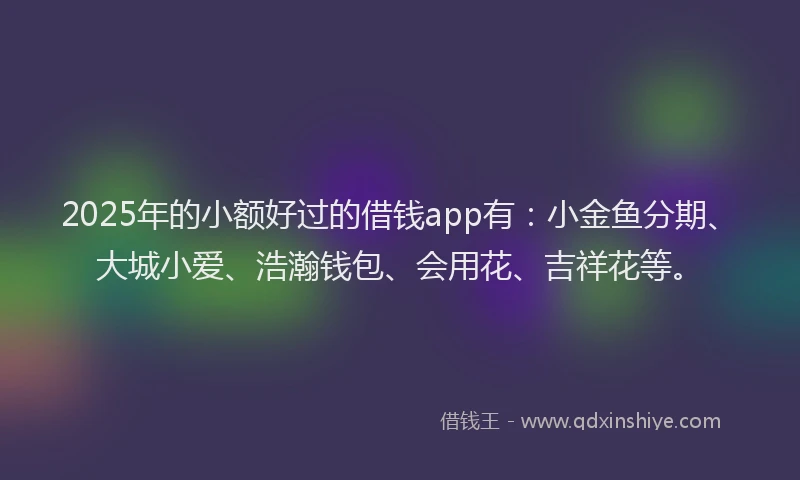 2025年的小额好过的借钱app有：小金鱼分期、大城小爱、浩瀚钱包、会用花、吉祥花等。
