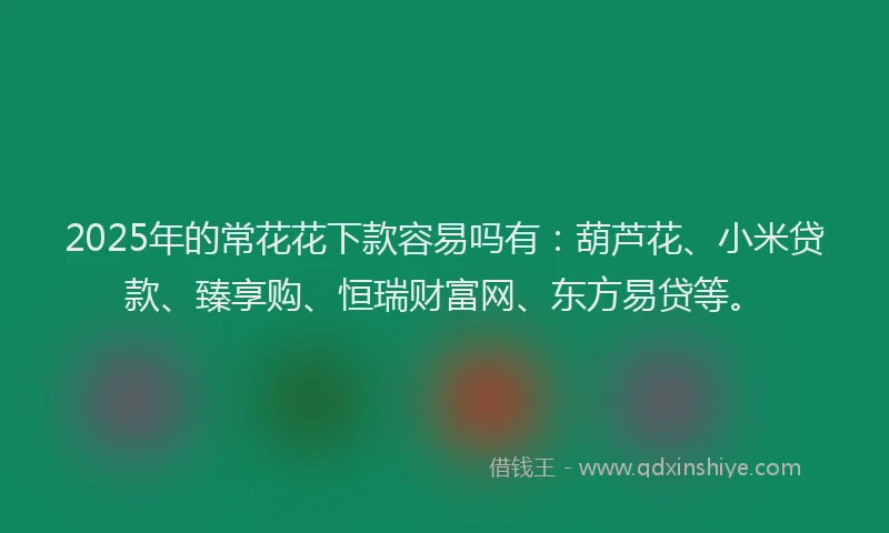 2025年的常花花下款容易吗有：葫芦花、小米贷款、臻享购、恒瑞财富网、东方易贷等。