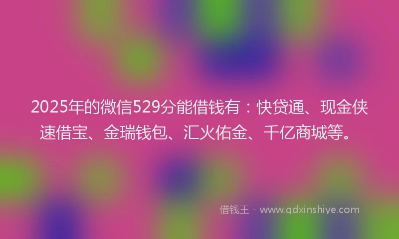 2025年的微信529分能借钱有：快贷通、现金侠速借宝、金瑞钱包、汇火佑金、千亿商城等。