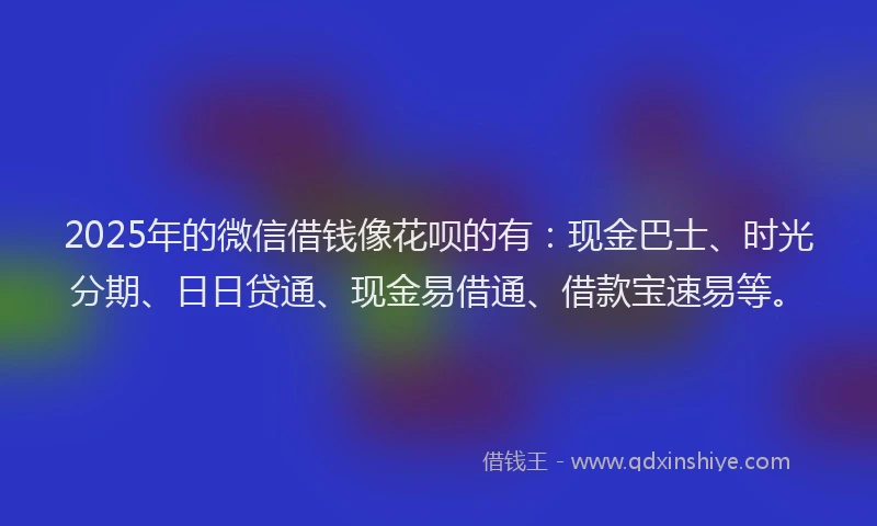 2025年的微信借钱像花呗的有：现金巴士、时光分期、日日贷通、现金易借通、借款宝速易等。