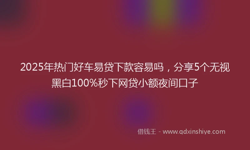 2025年热门好车易贷下款容易吗，分享5个无视黑白100%秒下网贷小额夜间口子