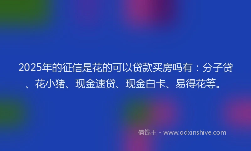 2025年的征信是花的可以贷款买房吗有：分子贷、花小猪、现金速贷、现金白卡、易得花等。