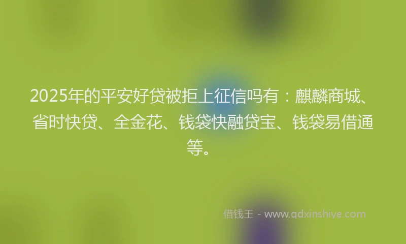 2025年的平安好贷被拒上征信吗有：麒麟商城、省时快贷、全金花、钱袋快融贷宝、钱袋易借通等。