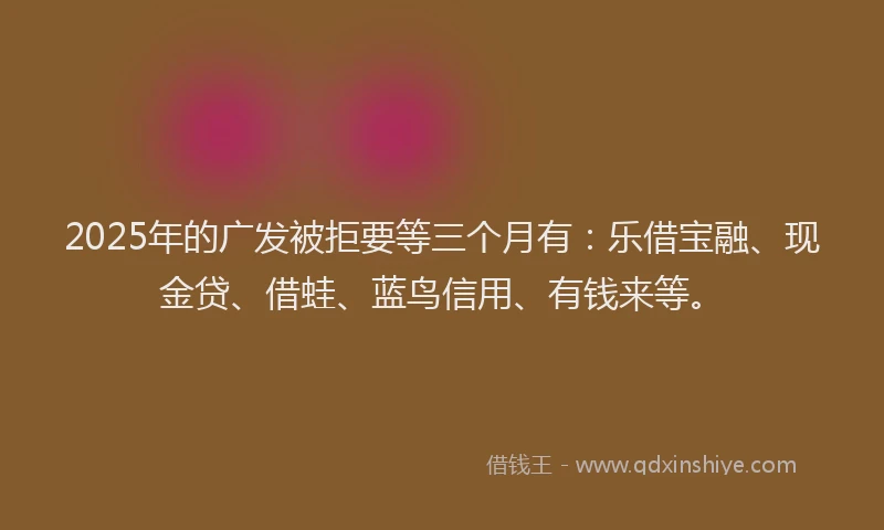 2025年的广发被拒要等三个月有：乐借宝融、现金贷、借蛙、蓝鸟信用、有钱来等。