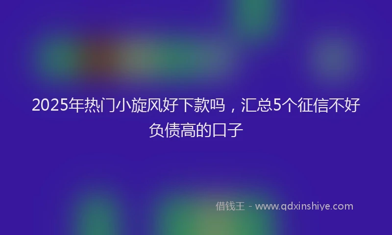 2025年热门小旋风好下款吗，汇总5个征信不好负债高的口子