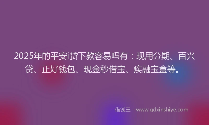 2025年的平安i贷下款容易吗有：现用分期、百兴贷、正好钱包、现金秒借宝、疾融宝盒等。