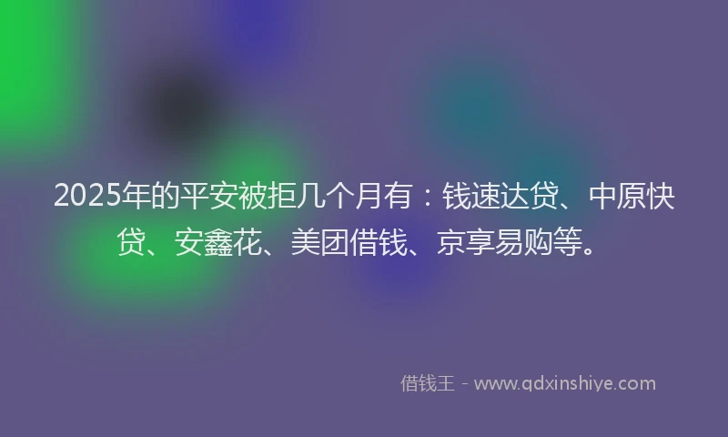2025年的平安被拒几个月有：钱速达贷、中原快贷、安鑫花、美团借钱、京享易购等。