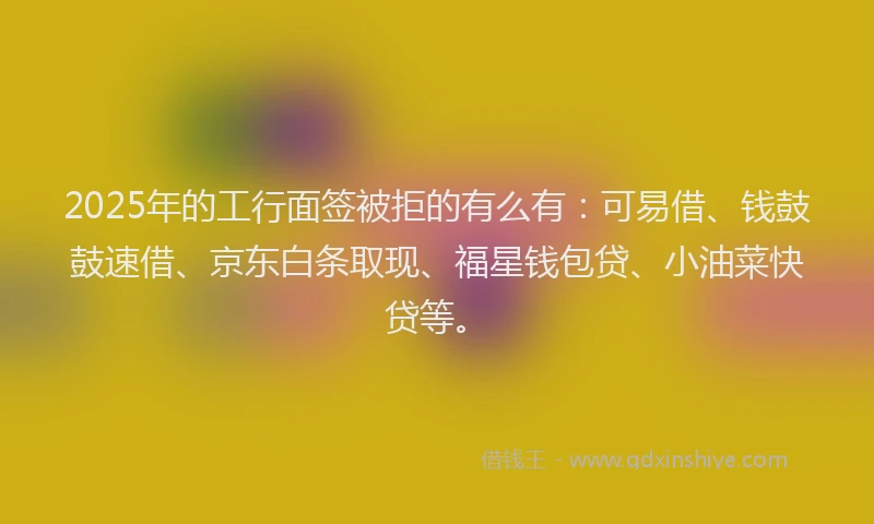 2025年的工行面签被拒的有么有：可易借、钱鼓鼓速借、京东白条取现、福星钱包贷、小油菜快贷等。