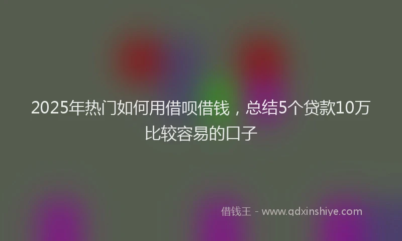 2025年热门如何用借呗借钱，总结5个贷款10万比较容易的口子