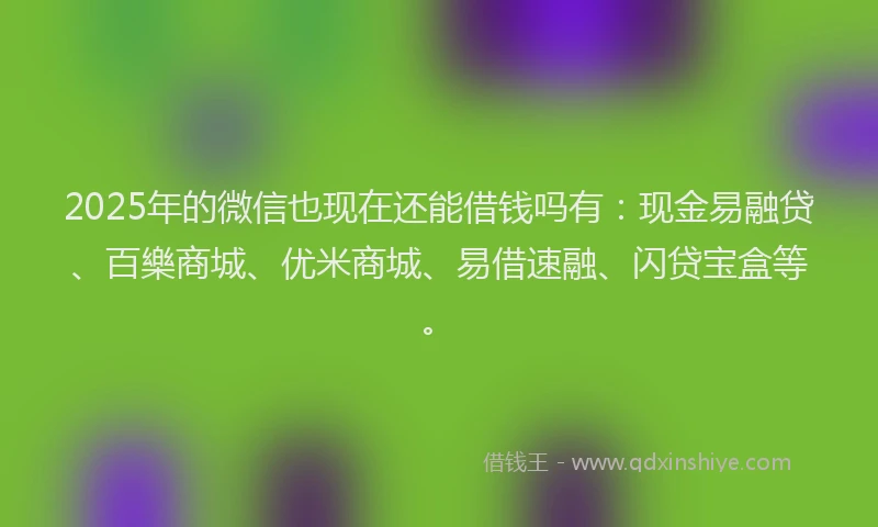 2025年的微信也现在还能借钱吗有：现金易融贷、百樂商城、优米商城、易借速融、闪贷宝盒等。