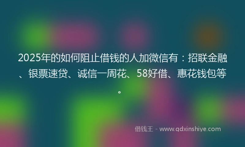 2025年的如何阻止借钱的人加微信有：招联金融、银票速贷、诚信一周花、58好借、惠花钱包等。