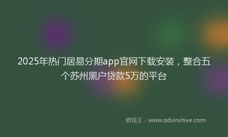 2025年热门居易分期app官网下载安装，整合五个苏州黑户贷款5万的平台