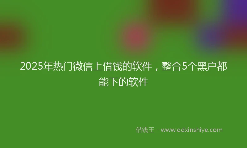 2025年热门微信上借钱的软件，整合5个黑户都能下的软件