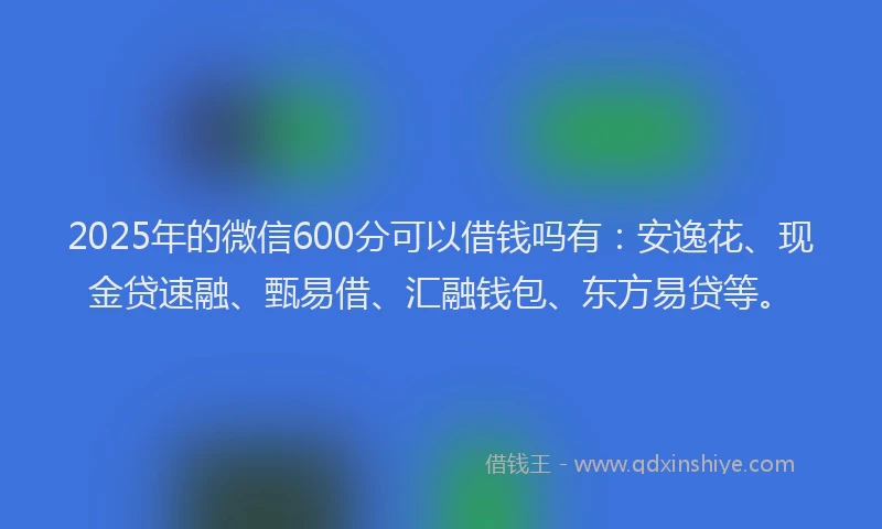 2025年的微信600分可以借钱吗有：安逸花、现金贷速融、甄易借、汇融钱包、东方易贷等。