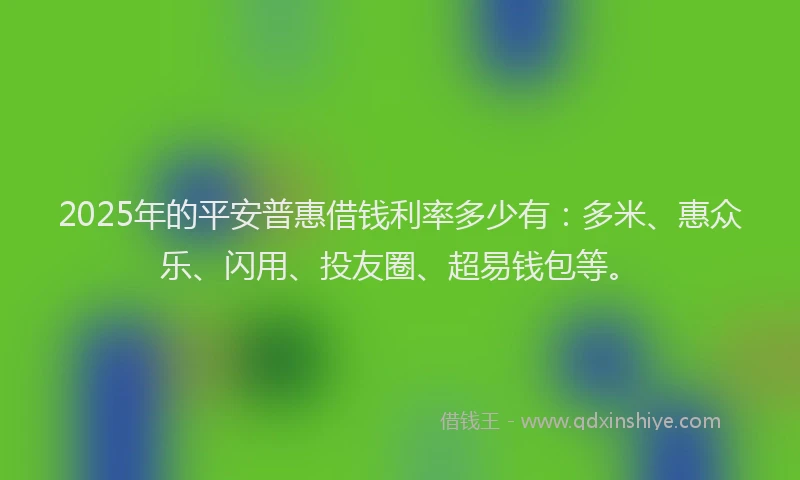 2025年的平安普惠借钱利率多少有：多米、惠众乐、闪用、投友圈、超易钱包等。