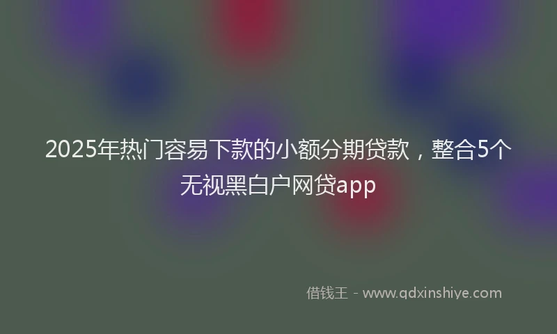 2025年热门容易下款的小额分期贷款，整合5个无视黑白户网贷app