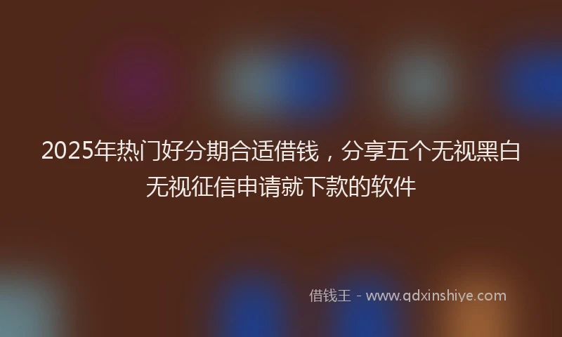 2025年热门好分期合适借钱，分享五个无视黑白无视征信申请就下款的软件
