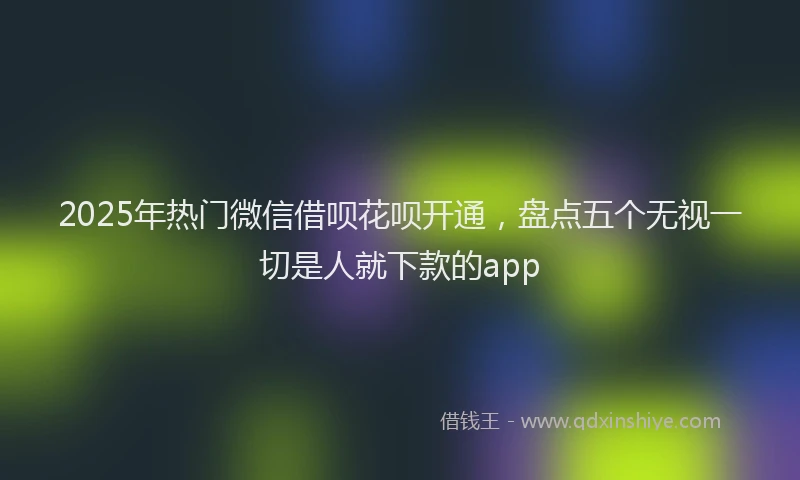 2025年热门微信借呗花呗开通，盘点五个无视一切是人就下款的app