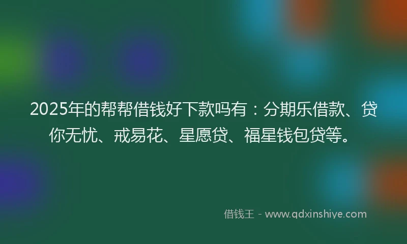 2025年的帮帮借钱好下款吗有：分期乐借款、贷你无忧、戒易花、星愿贷、福星钱包贷等。