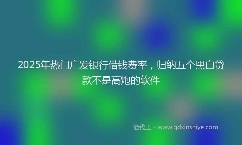 2025年热门广发银行借钱费率，归纳五个黑白贷款不是高炮的软件