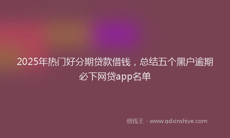2025年热门好分期贷款借钱，总结五个黑户逾期必下网贷app名单