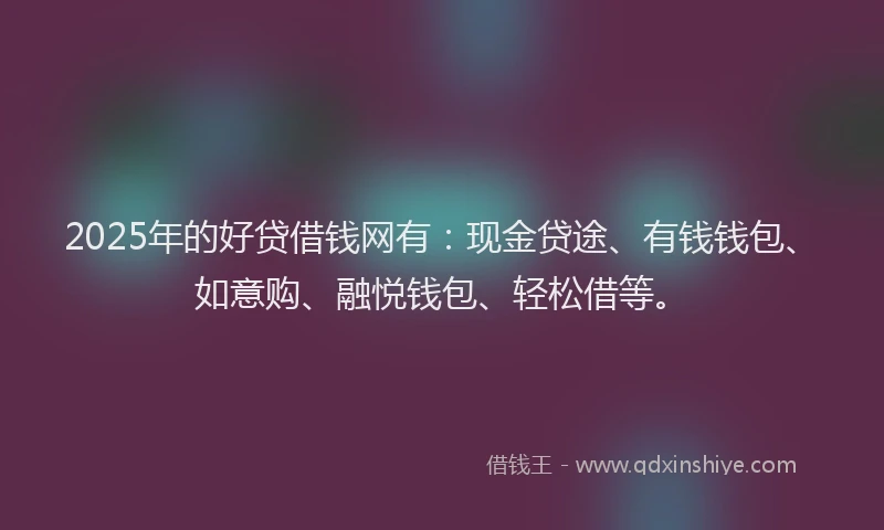 2025年的好贷借钱网有：现金贷途、有钱钱包、如意购、融悦钱包、轻松借等。