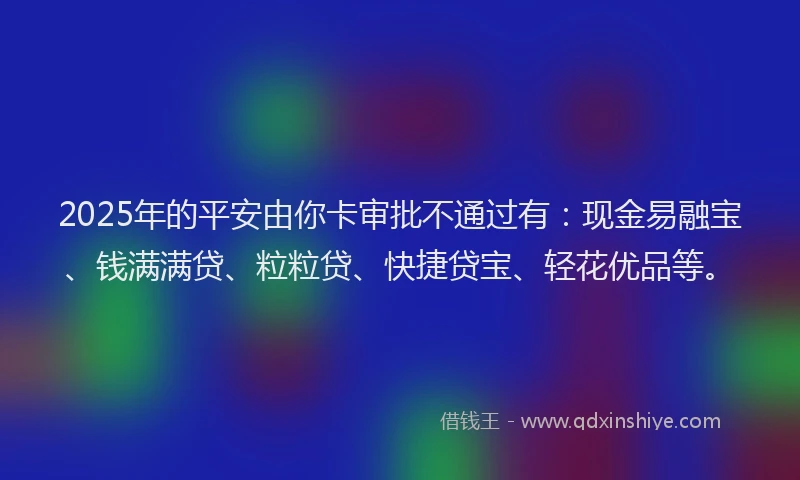 2025年的平安由你卡审批不通过有：现金易融宝、钱满满贷、粒粒贷、快捷贷宝、轻花优品等。