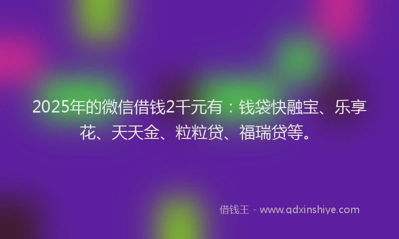 2025年的微信借钱2千元有：钱袋快融宝、乐享花、天天金、粒粒贷、福瑞贷等。