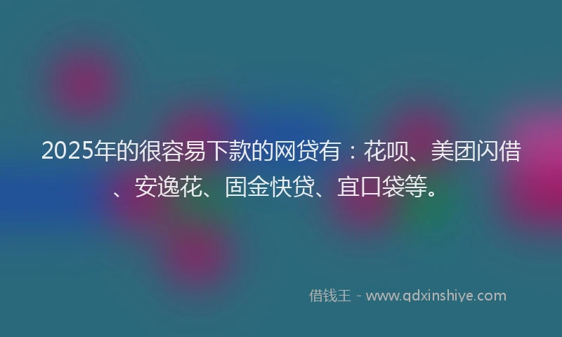 2025年的很容易下款的网贷有：花呗、美团闪借、安逸花、固金快贷、宜口袋等。