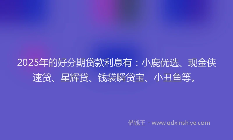 2025年的好分期贷款利息有：小鹿优选、现金侠速贷、星辉贷、钱袋瞬贷宝、小丑鱼等。