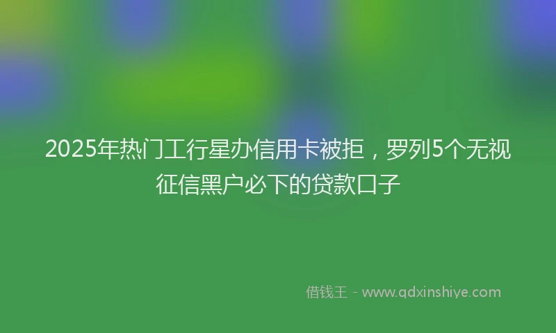 2025年热门工行星办信用卡被拒，罗列5个无视征信黑户必下的贷款口子