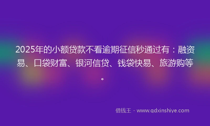 2025年的小额贷款不看逾期征信秒通过有：融资易、口袋财富、银河信贷、钱袋快易、旅游购等。