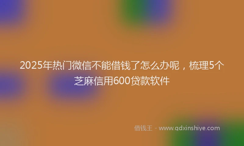 2025年热门微信不能借钱了怎么办呢，梳理5个芝麻信用600贷款软件