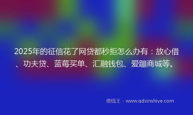 2025年的征信花了网贷都秒拒怎么办有：放心借、功夫贷、蓝莓买单、汇融钱包、爱蹦商城等。