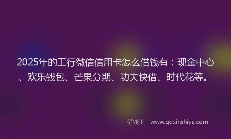 2025年的工行微信信用卡怎么借钱有：现金中心、欢乐钱包、芒果分期、功夫快借、时代花等。