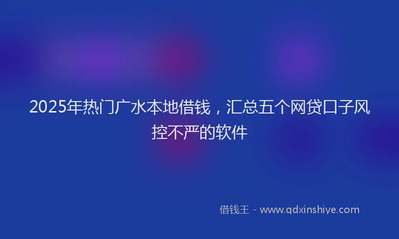 2025年热门广水本地借钱，汇总五个网贷口子风控不严的软件