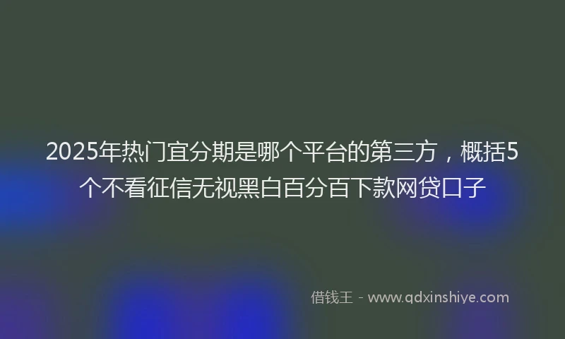 2025年热门宜分期是哪个平台的第三方，概括5个不看征信无视黑白百分百下款网贷口子