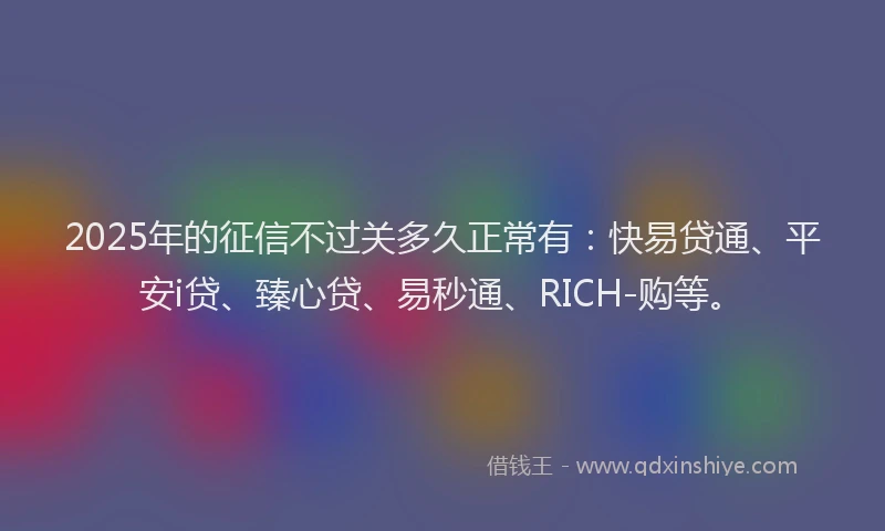 2025年的征信不过关多久正常有：快易贷通、平安i贷、臻心贷、易秒通、RICH-购等。