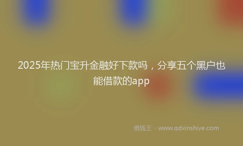 2025年热门宝升金融好下款吗，分享五个黑户也能借款的app