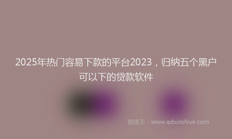 2025年热门容易下款的平台2023，归纳五个黑户可以下的贷款软件