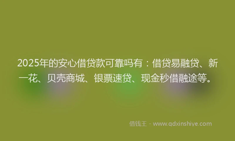2025年的安心借贷款可靠吗有：借贷易融贷、新一花、贝壳商城、银票速贷、现金秒借融途等。