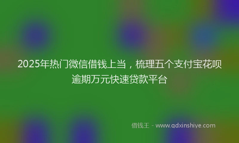 2025年热门微信借钱上当，梳理五个支付宝花呗逾期万元快速贷款平台