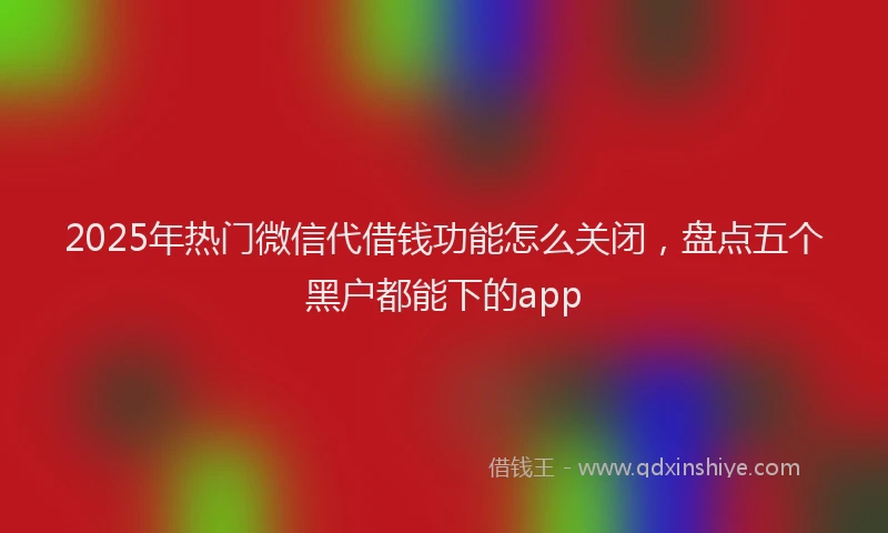 2025年热门微信代借钱功能怎么关闭，盘点五个黑户都能下的app