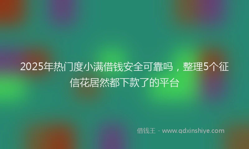 2025年热门度小满借钱安全可靠吗，整理5个征信花居然都下款了的平台