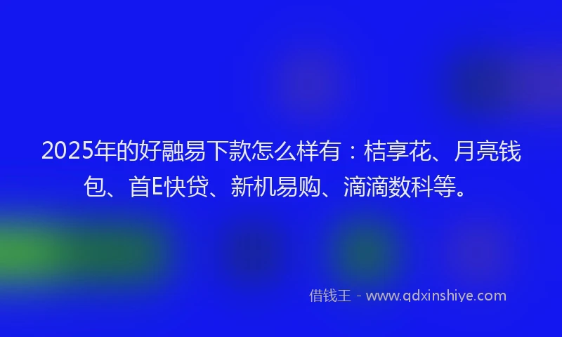 2025年的好融易下款怎么样有：桔享花、月亮钱包、首E快贷、新机易购、滴滴数科等。