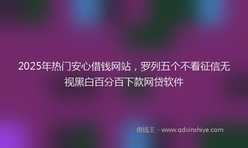 2025年热门安心借钱网站，罗列五个不看征信无视黑白百分百下款网贷软件