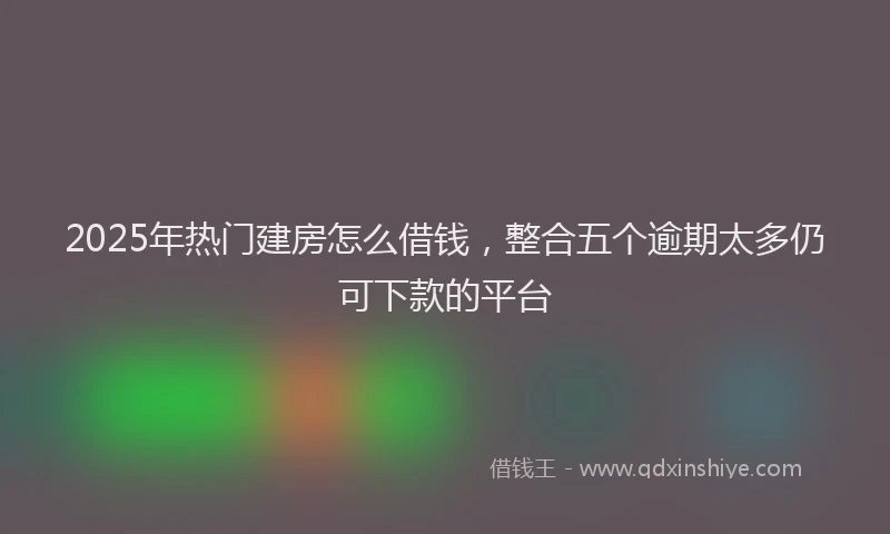 2025年热门建房怎么借钱，整合五个逾期太多仍可下款的平台