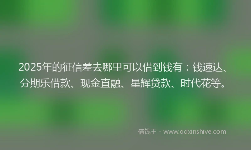 2025年的征信差去哪里可以借到钱有：钱速达、分期乐借款、现金直融、星辉贷款、时代花等。